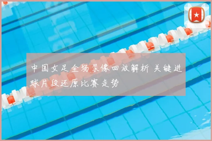 中国女足全场录像回放解析 关键进球片段还原比赛走势