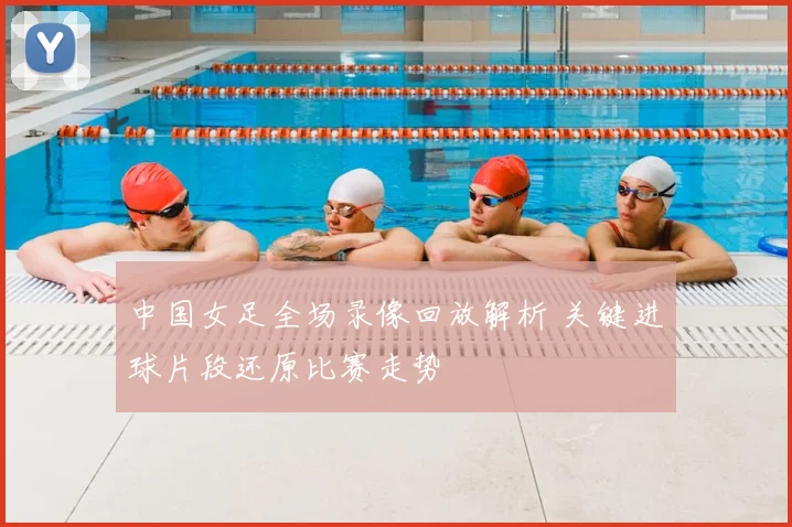 中国女足全场录像回放解析 关键进球片段还原比赛走势